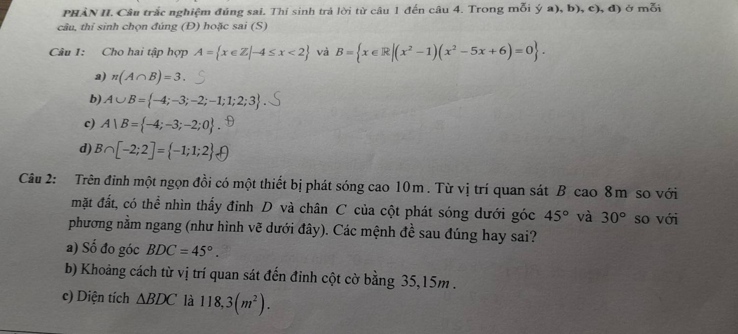 PHẢN II. Câu trắc nghiệm đúng sai. Thí sinh trả lời từ câu 1 đến câu 4. Trong mỗi ya),b),c),d) ở mỗi
cầu, thỉ sinh chọn đúng (Đ) hoặc sai (S)
Câu 1: Cho hai tập hợp A= x∈ Z|-4≤ x<2 và B= x∈ R|(x^2-1)(x^2-5x+6)=0.
a) n(A∩ B)=3.
b) A∪ B= -4;-3;-2;-1;1;2;3
c) A|B= -4;-3;-2;0.
d) B∩ [-2;2]= -1;1;2
Câu 2: Trên đinh một ngọn đồi có một thiết bị phát sóng cao 10m. Từ vị trí quan sát B cao 8m so với
mặt đất, có thể nhìn thấy đỉnh D và chân C của cột phát sóng dưới góc 45° và 30° so với
phương nằm ngang (như hình vẽ dưới đây). Các mệnh đề sau đúng hay sai?
a) Số đo góc BDC=45°. 
b) Khoảng cách từ vị trí quan sát đến đinh cột cờ bằng 35, 15m.
c) Diện tích △ BDC là 118, 3(m^2).