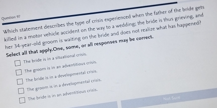 Which statement describes the type of crisis experienced when the father of the bride gets
killed in a motor vehicle accident on the way to a wedding; the bride is thus grieving, and
her 34-year -old groom is waiting on the bride and does not realize what has happened?
Select all that apply.One, some, or all responses may be correct.
The bride is in a situational crisis.
The groom is in an adventitious crisis.
The bride is in a developmental crisis.
The groom is in a developmental crisis.
The bride is in an adventitious crisis.
Not Sure