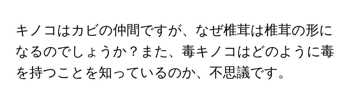 キノコはカビの仲間ですが、なぜ椎茸は椎茸の形になるのでしょうか？また、毒キノコはどのように毒を持つことを知っているのか、不思議です。