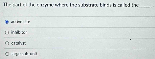 The part of the enzyme where the substrate binds is called the_ .
active site
inhibitor
catalyst
large sub-unit