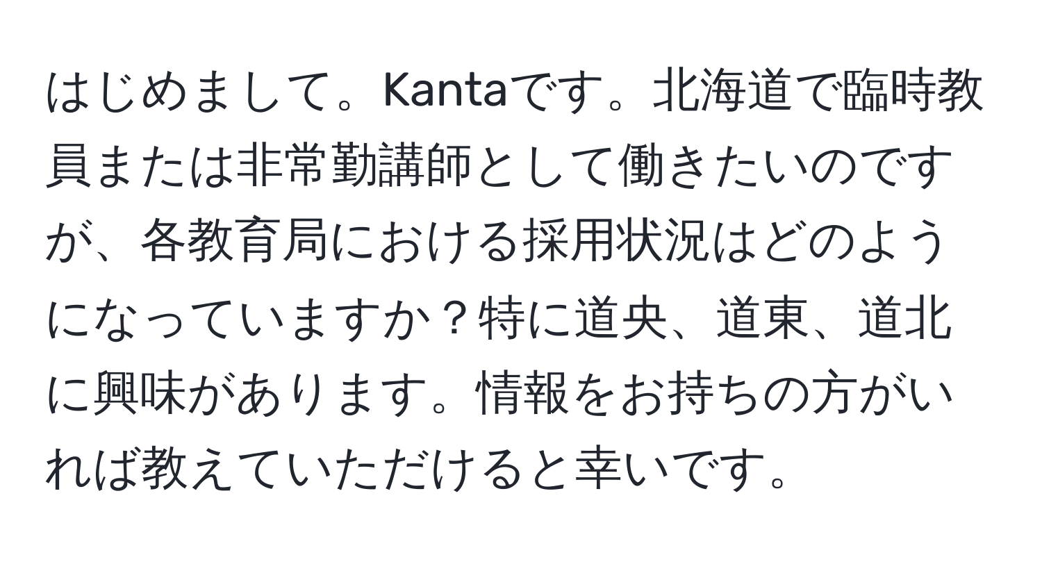 はじめまして。Kantaです。北海道で臨時教員または非常勤講師として働きたいのですが、各教育局における採用状況はどのようになっていますか？特に道央、道東、道北に興味があります。情報をお持ちの方がいれば教えていただけると幸いです。