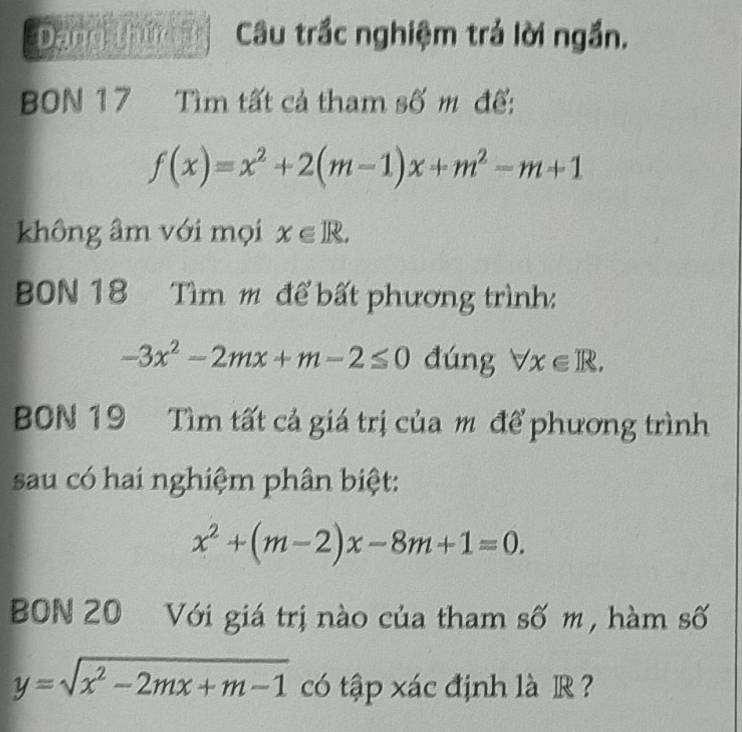 Dạng thứn Câu trắc nghiệm trả lời ngắn. 
BBN 17 Tìm tất cả tham số m đế:
f(x)=x^2+2(m-1)x+m^2-m+1
không âm với mọi x∈ R. 
BON 18 Tìm m để bất phương trình:
-3x^2-2mx+m-2≤ 0 đúng forall x∈ R. 
BBN 19 Tìm tất cả giá trị của m để phương trình 
sau có hai nghiệm phân biệt:
x^2+(m-2)x-8m+1=0. 
BBN 20 Với giá trị nào của tham số m, hàm số
y=sqrt(x^2-2mx+m-1) có tập xác định là R