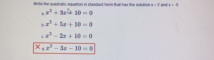 Write the quadratic equation in standard form that has the solution x=2 and x=-5
a. x^2+3x-10=0
b. x^2+5x+10=0
C. x^2-2x+10=0
X d.
x^2-3x-10=0