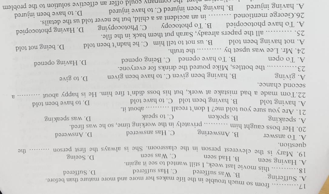 from so much trouble in the life makes her more and more mature than before.
A. Suffering B. Was suffered C. Has suffered D. Suffered
18._ this movie last week, I still wanted to see it again.
A. Having seen B. Had seen C. Was seen D. Seeing
19. Mary is the cleverest person in the classroom. She is always the first person _the
question.
A. To answer B. Answering C. Has answered D. Answered
20. Her boss caught him _privately in the working time, so he was fired.
A. speaking B. spoken C. to speak D. was speaking
21. Are you sure you told me? I don’t recall _about it.
A. having told B. having been told C. to have told D. to have been told
22.Tom made a bad mistake at work, but his boss didn’t fire him. He is happy about _· a
second chance.
A. giving B. having been given C. to have been given D. to give
23_ the bottles, Mike poured the drinks for everyone.
A. To open B. To have opened C. Being opened D. Having opened
24. Mr. Lee was upset by _the truth.
A. not having been told B. us not to tell him C. he hadn’t been told D. being not told
25. _all the papers already, Sarah put them back in the file.
A. To have photocopied B. To photocopy C. Photocopying D. Having photocopied
26.George mentioned _in an accident as a child, but he never told us the details.
A. having injured B. having been injured C. to have injured D. to have been injured
nt the company could offer an effective solution to the problem