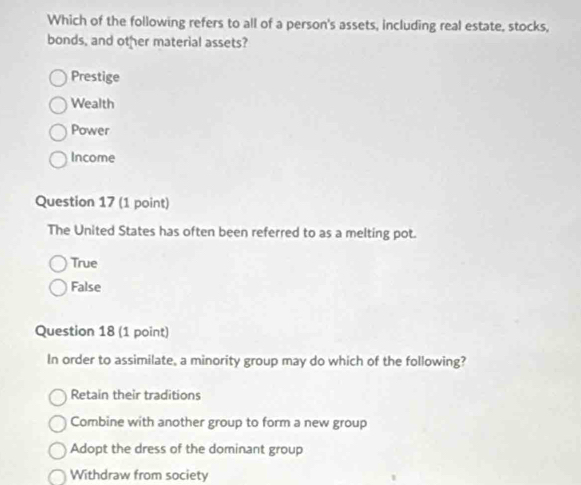 Which of the following refers to all of a person's assets, including real estate, stocks,
bonds, and other material assets?
Prestige
Wealth
Power
Income
Question 17 (1 point)
The United States has often been referred to as a melting pot.
True
False
Question 18 (1 point)
In order to assimilate, a minority group may do which of the following?
Retain their traditions
Combine with another group to form a new group
Adopt the dress of the dominant group
Withdraw from society