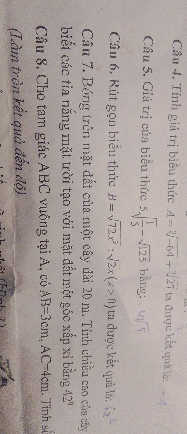 Tính giá trị biểu thức A=sqrt[3](-64)+sqrt[3](27) ta được kết quả là: 
Câu 5. Giá trị của biểu thức 5sqrt(frac 1)5-sqrt(125) bằng: 
Câu 6. Rút gọn biểu thức B=sqrt(72x^3):sqrt(2x)(x>0) ta được kết quả là: 
Câu 7. Bóng trên mặt đất của một cây dài 20 m. Tính chiều cao của cây 
biết các tia nắng mặt trời tạo với mặt đất một góc xấp xỉ bằng 42°
Câu 8. Cho tam giác ABC vuông tại A, có AB=3cm, AC=4cm. Tính số 
(Làm tròn kết quả đến độ)