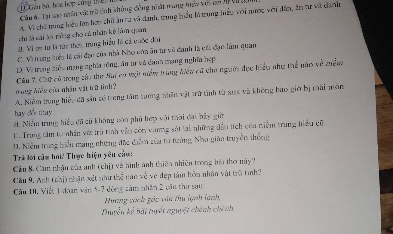 D. Găn bó, hòa hợp cùng thiê n 
Câu 6. Tại sao nhân vật trữ tình không đồng nhất trung hiểu với ơn hì và đà
A. Vì chữ trung hiếu lớn hơn chữ ân tư và danh, trung hiếu là trung hiếu với nước với dân, ân tư và danh
chỉ là cái lợi riêng cho cá nhân kẻ làm quan
B. Vì ơn tư là tức thời, trung hiếu là cả cuộc đời
C. Vì trung hiếu là cái đạo của nhà Nho còn ân tư và danh là cái đạo làm quan
D. Vì trung hiếu mang nghĩa rộng, ân tư và danh mang nghĩa hẹp
Câu 7. Chữ cũ trong câu thơ Bui có một niềm trung hiếu cũ cho người đọc hiểu như thế nào về niềm
trung hiểu của nhân vật trữ tình?
A. Niềm trung hiếu đã sẵn có trong tâm tưởng nhân vật trữ tình từ xưa và không bao giờ bị mài mòn
hay đổi thay
B. Niềm trung hiếu đã cũ không còn phù hợp với thời đại bây giờ
C. Trong tâm tư nhân vật trữ tình vẫn còn vương sót lại những dấu tích của niềm trung hiếu cũ
D. Niềm trung hiểu mang những đặc điểm của tư tưởng Nho giáo truyền thống
Trả lời câu hỏi/ Thực hiện yêu cầu:
Câu 8. Cảm nhận của anh (chị) về hình ảnh thiên nhiên trong bài thơ này?
Câu 9. Anh (chị) nhận xét như thế nào về vẻ đẹp tâm hồn nhân vật trữ tình?
Câu 10. Viết 1 đoạn văn 5-7 dòng cảm nhận 2 câu thơ sau:
Hương cách gác vân thu lạnh lạnh,
Thuyền kề bãi tuyết nguyệt chênh chênh.