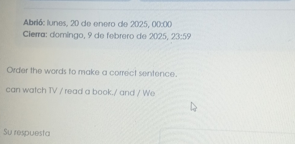 Abrió: lunes, 20 de enero de 2025, 00:00 
Cierra: domingo, 9 de febrero de 2025, 23:59 
Order the words to make a correct sentence. 
can watch TV / read a book./ and / We 
Su respuesta