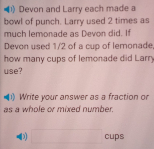 Devon and Larry each made a 
bowl of punch. Larry used 2 times as 
much lemonade as Devon did. If 
Devon used 1/2 of a cup of lemonade, 
how many cups of lemonade did Larry 
use? 
Write your answer as a fraction or 
as a whole or mixed number. 
) □ cups