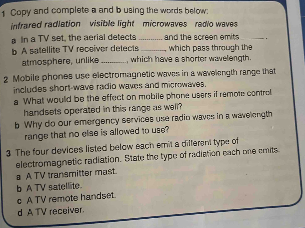 Copy and complete a and b using the words below:
infrared radiation visible light microwaves radio waves
a In a TV set, the aerial detects _and the screen emits _.
b A satellite TV receiver detects _, which pass through the
atmosphere, unlike _which have a shorter wavelength.
2 Mobile phones use electromagnetic waves in a wavelength range that
includes short-wave radio waves and microwaves.
a What would be the effect on mobile phone users if remote control
handsets operated in this range as well?
b Why do our emergency services use radio waves in a wavelength
range that no else is allowed to use?
3 The four devices listed below each emit a different type of
electromagnetic radiation. State the type of radiation each one emits.
a A TV transmitter mast.
b A TV satellite.
c A TV remote handset.
d A TV receiver.