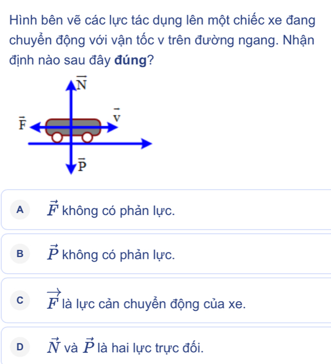 Hình bên vẽ các lực tác dụng lên một chiếc xe đang
chuyển động với vận tốc v trên đường ngang. Nhận
định nào sau đây đúng?
A vector F không có phản lực.
B vector P không có phản lực.
C vector F là lực cản chuyển động của xe.
D vector N và vector P là hai lực trực đối.