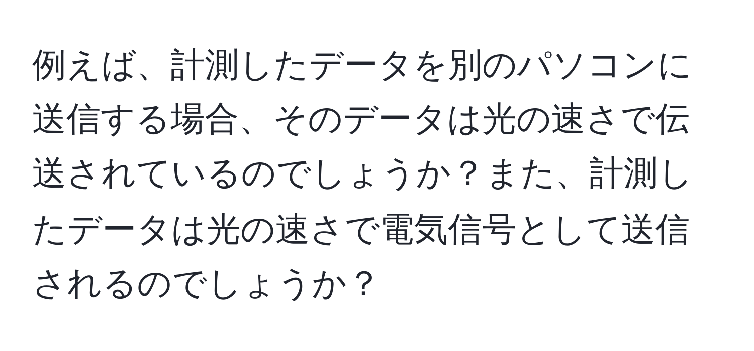 例えば、計測したデータを別のパソコンに送信する場合、そのデータは光の速さで伝送されているのでしょうか？また、計測したデータは光の速さで電気信号として送信されるのでしょうか？