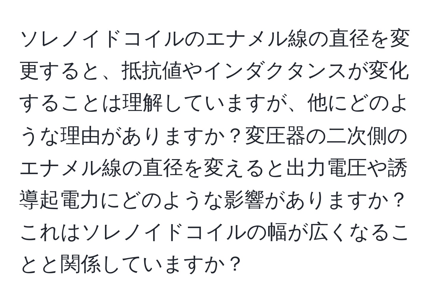 ソレノイドコイルのエナメル線の直径を変更すると、抵抗値やインダクタンスが変化することは理解していますが、他にどのような理由がありますか？変圧器の二次側のエナメル線の直径を変えると出力電圧や誘導起電力にどのような影響がありますか？これはソレノイドコイルの幅が広くなることと関係していますか？