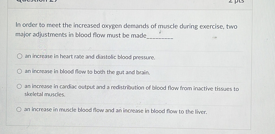 In order to meet the increased oxygen demands of muscle during exercise, two
major adjustments in blood flow must be made
_
an increase in heart rate and diastolic blood pressure.
an increase in blood flow to both the gut and brain.
an increase in cardiac output and a redistribution of blood flow from inactive tissues to
skeletal muscles.
an increase in muscle blood flow and an increase in blood flow to the liver.