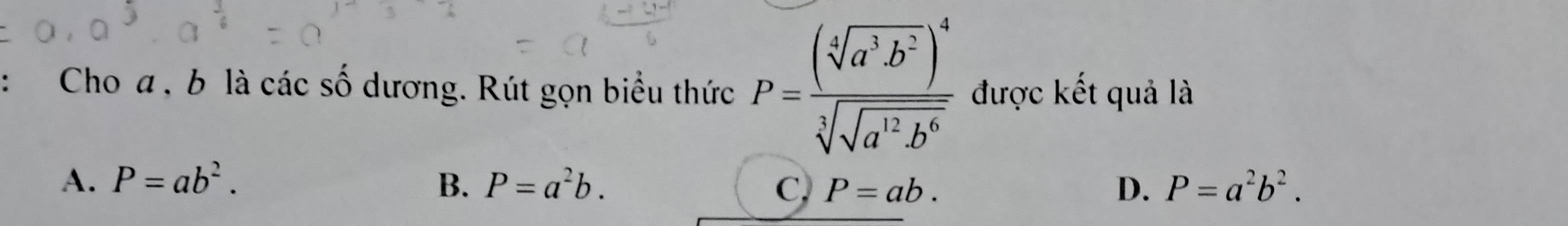 Cho a , b là các số dương. Rút gọn biểu thức P=frac (sqrt[4](a^3b^2))^4sqrt[3](sqrt a^(12)b^6) được kết quả là
A、 P=ab^2. B. P=a^2b. C, P=ab. D. P=a^2b^2.