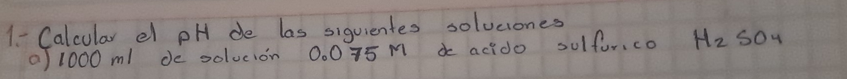 1- Calcular el pH de las siquientes solvcones 
a/ 1000 ml de solocion 0. 0 75 M a acido sulfor.co H_2SO_4