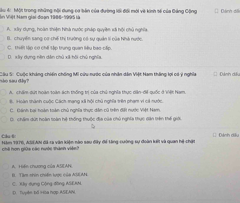 4u 4: Một trong những nội dung cơ bản của đường lối đối mới về kinh tế của Đảng Cộng Đánh đã
Vn Việt Nam giai đoạn 1986-1995 là
A. xây dựng, hoàn thiện Nhà nước pháp quyền xã hội chủ nghĩa.
B. chuyển sang cơ chế thị trường có sự quản lí của Nhà nước.
C. thiết lập cơ chế tập trung quan liêu bao cấp.
D. xây dựng nền dân chủ xã hội chủ nghĩa.
Câu 5: Cuộc kháng chiến chống Mĩ cứu nước của nhân dân Việt Nam thắng lợi có ý nghĩa Đánh dấu
nào sau đây?
A. chấm dứt hoàn toàn ách thống trị của chủ nghĩa thực dân-đế quốc ở Việt Nam.
B. Hoàn thành cuộc Cách mạng xã hội chủ nghĩa trên phạm vi cả nước.
C. Đánh bại hoàn toàn chủ nghĩa thực dân cũ trên đất nước Việt Nam.
D. chấm dứt hoàn toàn hệ thống thuộc địa của chủ nghĩa thực dân trên thế giới.
Câu 6:
Năm 1976, ASEAN đã ra văn kiện nào sau đây để tăng cường sự đoàn kết và quan hệ chặt Đánh đấu
chē hơn giữa các nước thành viên?
A. Hiến chương của ASEAN.
B. Tầm nhìn chiến lược của ASEAN.
C. Xây dựng Cộng đồng ASEAN.
D. Tuyên bố Hòa hợp ASEAN.