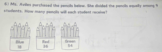 6)Ms. Aviles purchased the pencils below. She divided the pencils equally among 9
students. How many pencils will each student receive?
Blue Red Green
18 36 54