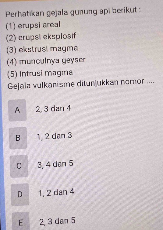 Perhatikan gejala gunung api berikut :
(1) erupsi areal
(2) erupsi eksplosif
(3) ekstrusi magma
(4) munculnya geyser
(5) intrusi magma
Gejala vulkanisme ditunjukkan nomor ....
A 2, 3 dan 4
B 1, 2 dan 3
C 3, 4 dan 5
D 1, 2 dan 4
E 2, 3 dan 5