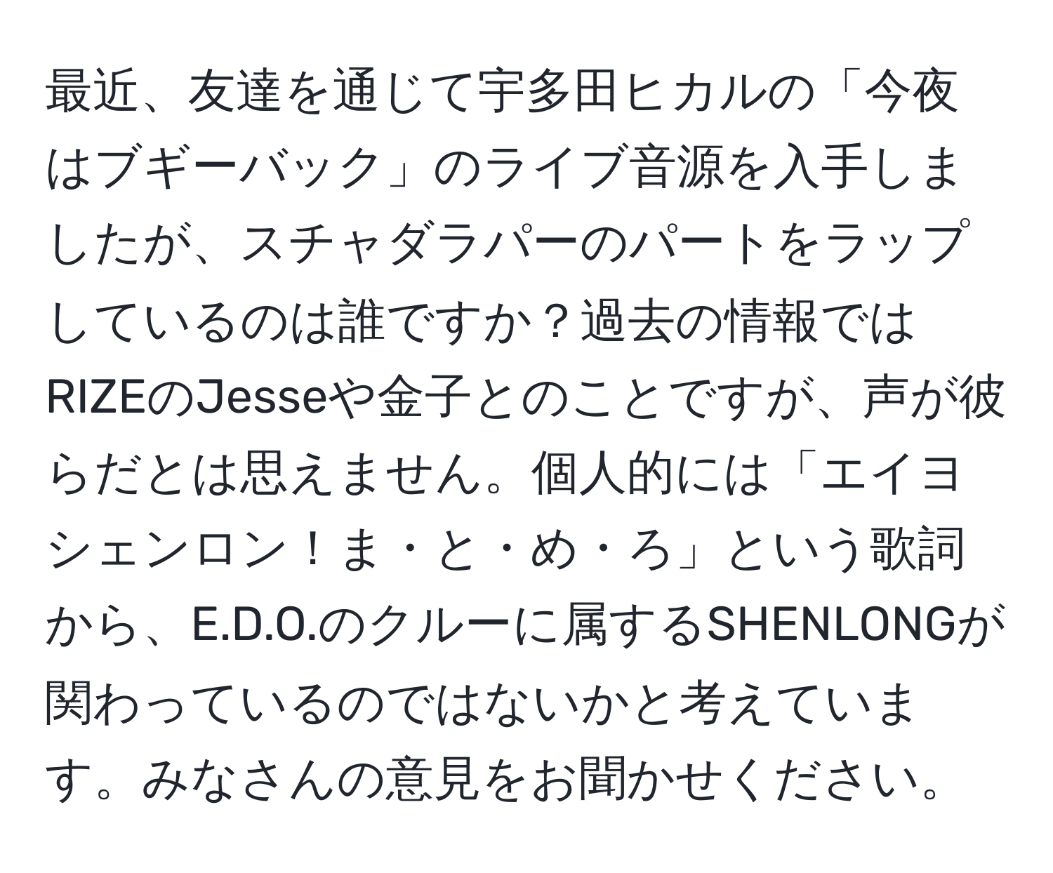 最近、友達を通じて宇多田ヒカルの「今夜はブギーバック」のライブ音源を入手しましたが、スチャダラパーのパートをラップしているのは誰ですか？過去の情報ではRIZEのJesseや金子とのことですが、声が彼らだとは思えません。個人的には「エイヨ　シェンロン！ま・と・め・ろ」という歌詞から、E.D.O.のクルーに属するSHENLONGが関わっているのではないかと考えています。みなさんの意見をお聞かせください。