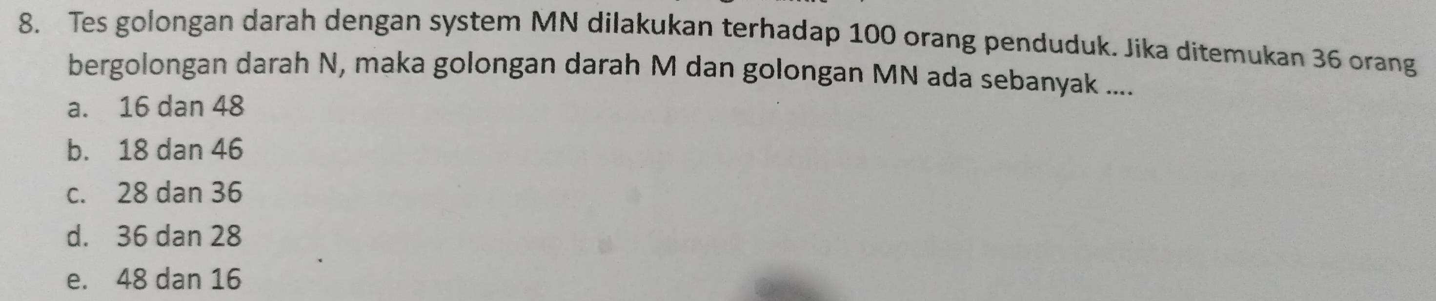 Tes golongan darah dengan system MN dilakukan terhadap 100 orang penduduk. Jika ditemukan 36 orang
bergolongan darah N, maka golongan darah M dan golongan MN ada sebanyak ....
a. 16 dan 48
b. 18 dan 46
c. 28 dan 36
d. 36 dan 28
e. 48 dan 16