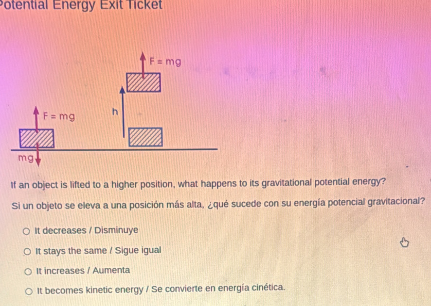 Potential Energy Exit Ticket
If an object is lifted to a higher position, what happens to its gravitational potential energy?
Si un objeto se eleva a una posición más alta, ¿qué sucede con su energía potencial gravitacional?
It decreases / Disminuye
It stays the same / Sigue igual
It increases / Aumenta
It becomes kinetic energy / Se convierte en energía cinética.