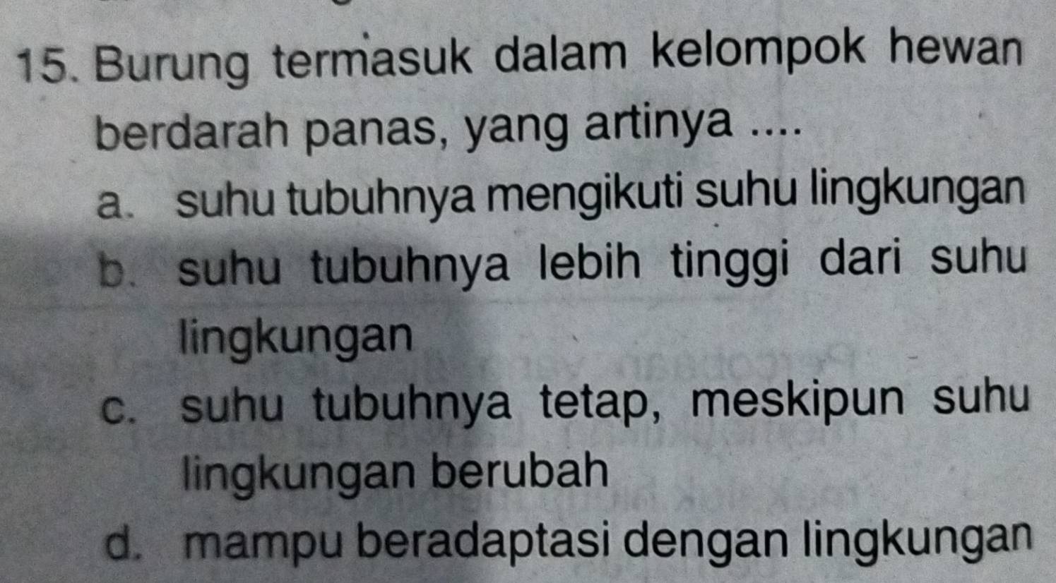 Burung termasuk dalam kelompok hewan
berdarah panas, yang artinya ....
a. suhu tubuhnya mengikuti suhu lingkungan
b. suhu tubuhnya lebih tinggi dari suhu
lingkungan
c. suhu tubuhnya tetap, meskipun suhu
lingkungan berubah
d. mampu beradaptasi dengan lingkungan