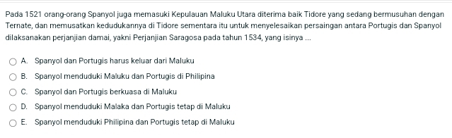 Pada 1521 orang-orang Spanyol juga memasuki Kepulauan Maluku Utara diterima baik Tidore yang sedang bermusuhan dengan
Ternate, dan memusatkan kedudukannya di Tidore sementara itu untuk menyelesaikan persaingan antara Portugis dan Spanyol
dilaksanakan perjanjian damai, yakni Perjanjian Saragosa pada tahun 1534, yang isinya ...
A. Spanyol dan Portugis harus keluar dari Maluku
B. Spanyol menduduki Maluku dan Portugis di Philipina
C. Spanyol dan Portugis berkuasa di Maluku
D. Spanyol menduduki Malaka dan Portugis tetap di Maluku
E. Spanyol menduduki Philipina dan Portugis tetap di Maluku