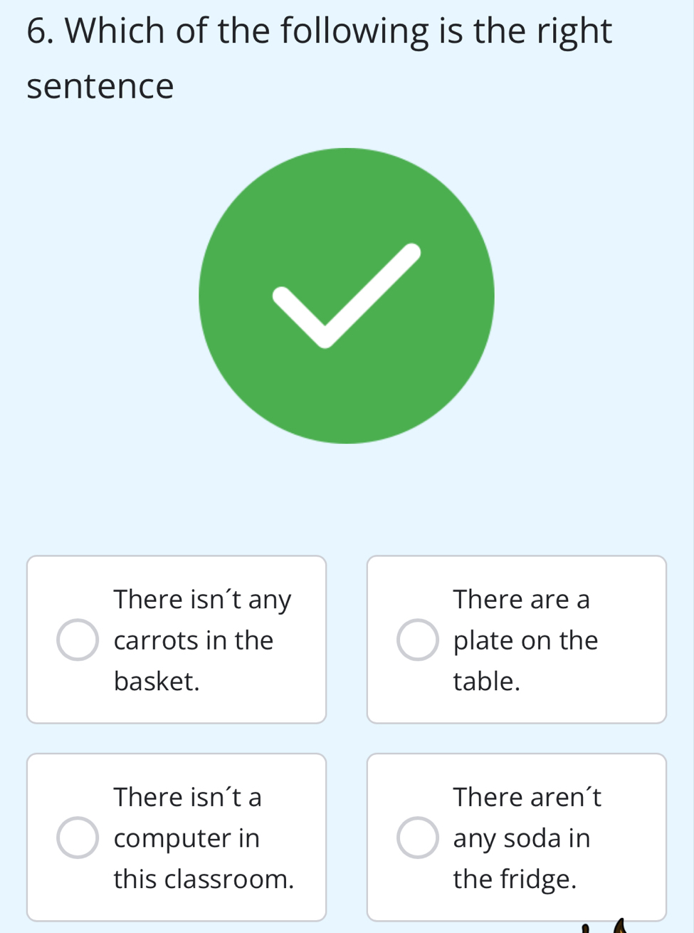 Which of the following is the right
sentence
There isn't any There are a
carrots in the plate on the
basket. table.
There isn’t a There aren’t
computer in any soda in
this classroom. the fridge.