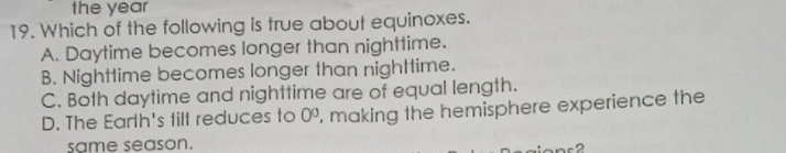 the year
19. Which of the following is true about equinoxes.
A. Daytime becomes longer than nighttime.
B. Nighttime becomes longer than nighttime.
C. Both daytime and nighttime are of equal length.
D. The Earth's tilt reduces to 0^0 , making the hemisphere experience the
same season.