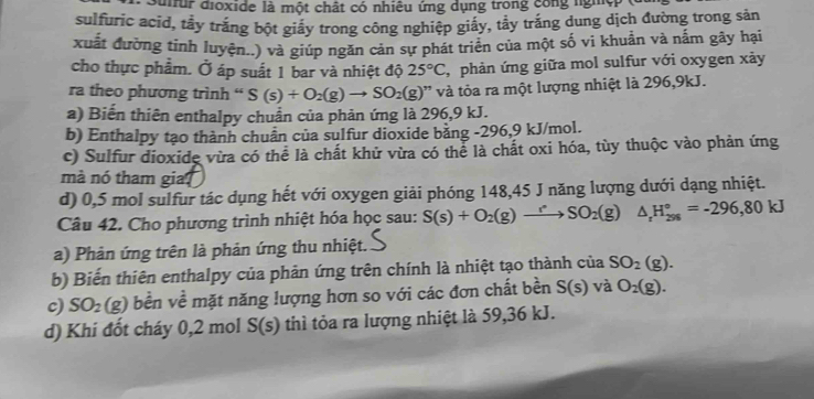 dfur đioxide là một chất có nhiêu ứng dụng trong công ngh
sulfuric acid, tầy trắng bột giấy trong công nghiệp giấy, tẩy trắng dung dịch đường trong sản
xuất đường tinh luyện..) và giúp ngăn cản sự phát triển của một số vi khuẩn và nấm gây hại
cho thực phẩm. Ở áp suất 1 bar và nhiệt độ 25°C , phản ứng giữa mol sulfur với oxygen xảy
ra theo phương trình “ S(s)+O_2(g)to SO_2(g) , * và tỏa ra một lượng nhiệt là 296, 9kJ.
a) Biến thiên enthalpy chuẩn của phản ứng là 296, 9 kJ.
b) Enthalpy tạo thành chuẩn của sulfur dioxide bằng -296, 9 kJ/mol.
c) Sulfur dioxide vừa có thể là chất khử vừa có thể là chất oxi hóa, tùy thuộc vào phản ứng
mà nó tham gia?
d) 0,5 mol sulfur tác dụng hết với oxygen giải phóng 148, 45 J năng lượng dưới dạng nhiệt.
Câu 42. Cho phương trình nhiệt hóa học sau: S(s)+O_2(g)to SO_2(g) △ _rH_(298)°=-296,80kJ
a) Phản ứng trên là phản ứng thu nhiệt.
b) Biến thiên enthalpy của phản ứng trên chính là nhiệt tạo thành của SO_2(g).
c) SO_2(g) bền về mặt năng lượng hơn so với các đơn chất bền S(s) và O_2(g).
d) Khi đốt cháy 0,2 mol S(s) thì tỏa ra lượng nhiệt là 59, 36 kJ.