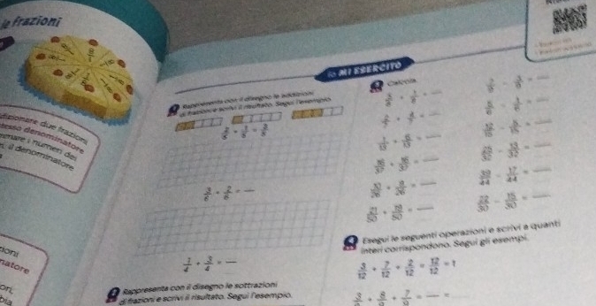 le frazioni 
” 
, 
1 MI ESERCITO 
Raperementa con II diregno le addición Caroía 
s tadonve sorhó il rrufato. Sego levempio  3/8 ·  1/8  __  2/b - 3/a  __
 5/6 - 1/6 =
2  2/5 *  1/5 = 3/5 
 2/7 ·  4/7 = _  12/15 - 8/15 = _ 
dipionere due frazion
 1/13 *  6/13 = _  25/32 - 13/32 = _ 
rénaré i númen de 
sesso denominator  3/6 ·  2/6 = _ 
À a dénominatore
 36/37 + 16/37 =  39/44 - 17/44 = _ 
_  10/26 + 8/26 =
 21/50 + 19/50 = _  22/30 - 15/30 = _ 
4 Esegui le seguentí operazioni e scrivi a quanti 
tioni 
natore
 1/4 + 3/4 =frac  _ Interi corrispondono. Segui gli esempi.
 3/12 + 7/12 + 2/12 = 12/12 =1
on 
Rappresenta con il disegno le sottrazioni 
bia 
El fazioni e scrivi il risultato. Segui l'esempio. frac 3+frac 8+ 7/9 =frac * __