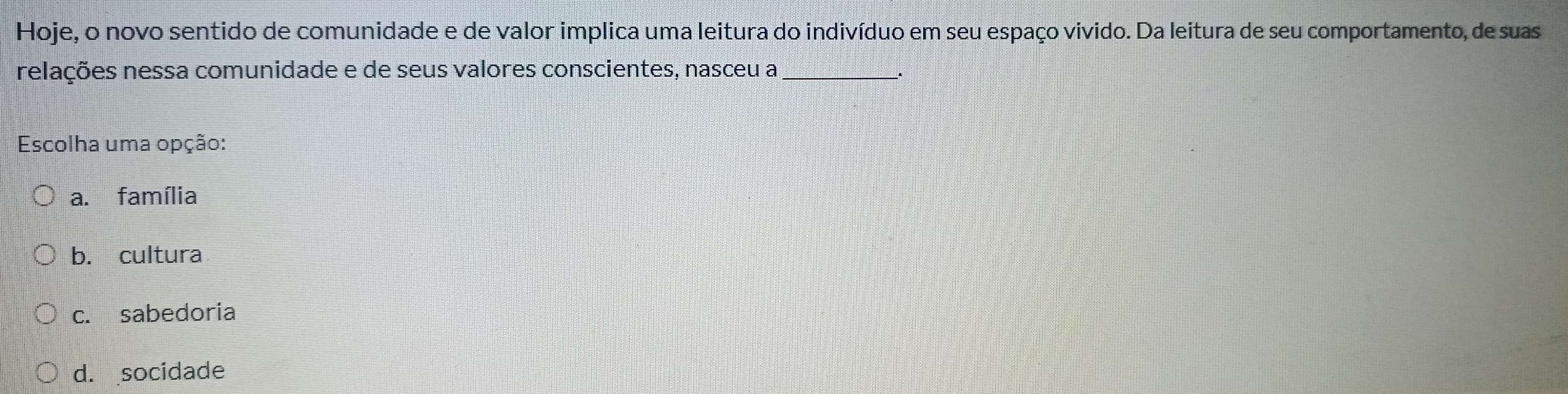 Hoje, o novo sentido de comunidade e de valor implica uma leitura do indivíduo em seu espaço vivido. Da leitura de seu comportamento, de suas
relações nessa comunidade e de seus valores conscientes, nasceu a_
Escolha uma opção:
a. família
b. cultura
c. sabedoria
d. socidade