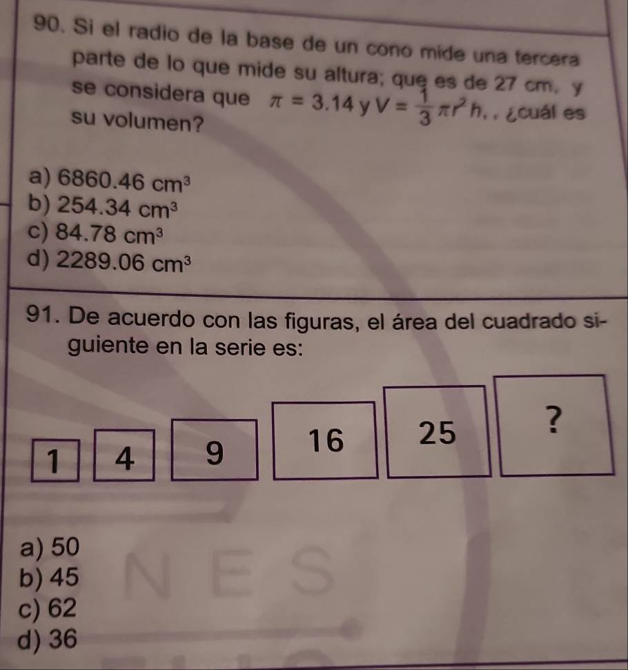 Si el radio de la base de un cono mide una tercera
parte de lo que mide su altura; que es de 27 cm. y
se considera que π =3.14 y V= 1/3 π r^2h T ¿cuál es
su volumen?
a) 6860.46cm^3
b) 254.34cm^3
c) 84.78cm^3
d) 2289.06cm^3
91. De acuerdo con las figuras, el área del cuadrado si-
guiente en la serie es:
?
1 4 9
16 25
a) 50
b) 45
c) 62
d) 36