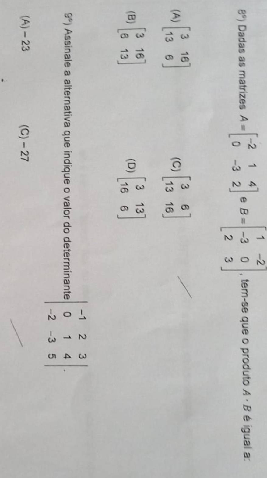 8°) Dadas as matrizes A=beginbmatrix -2&1&4 0&-3&2endbmatrix e B=beginbmatrix 1&-2 -3&0 2&3endbmatrix , tem-se que o produto A· B é igual a:
(A) beginbmatrix 3&16 13&6endbmatrix (C) beginbmatrix 3&6 13&16endbmatrix
(B) beginbmatrix 3&16 6&13endbmatrix (D) beginbmatrix 3&13 16&6endbmatrix
9°) Assinale a alternativa que indique o valor do determinante :beginvmatrix -1&2&3 0&1&4 -2&-3&5endvmatrix.
(A) -23 (C) - 27