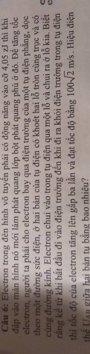 Electron trong đèn hình vô tuyến phải có động năng vào cỡ 4,05 zJ thì khi 
đập vào màn hình nó mới làm phát quang lớp bột phát quang phủ ở đó. Để tăng tốc 
electron, người ta phải cho electron bay qua điện trường của một tụ điện phẳng, dọc 
theo một đường sức điện, ở hai bản của tụ điện có khoét hai lỗ tròn cùng trục và có 
cùng đường kính. Electron chui vào trong tụ điện qua một lỗ và chui ra ở lỗ kia. Biết 
răng kể từ khi bắt đầu đi vào điện trường đến khi đi ra khỏi điện trường trong tụ điện 
thì tốc độ của electron tăng lên gấp ba lần và đạt tốc độ bằng 100sqrt(2)m/s Hiệu điện 
thể Uan giữa hai bản tu bằng bao nhiêu?