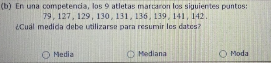 En una competencia, los 9 atletas marcaron los siguientes puntos:
79 , 127, 129 , 130 , 131 , 136 , 139 , 141 , 142.
¿Cuál medida debe utilizarse para resumir los datos?
Media Mediana Moda