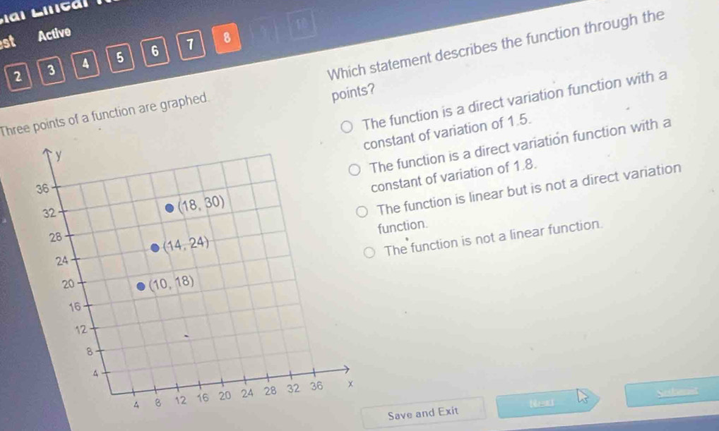st Active
10
2 3 4 5 6 1 8
Three points of a function are graphed. Which statement describes the function through the
points?
The function is a direct variation function with a
onstant of variation of 1.5.
The function is a direct variation function with a
The function is linear but is not a direct variation
constant of variation of 1.8.
function.
The function is not a linear function.
Save and Exit Nexd 45° Soibenst