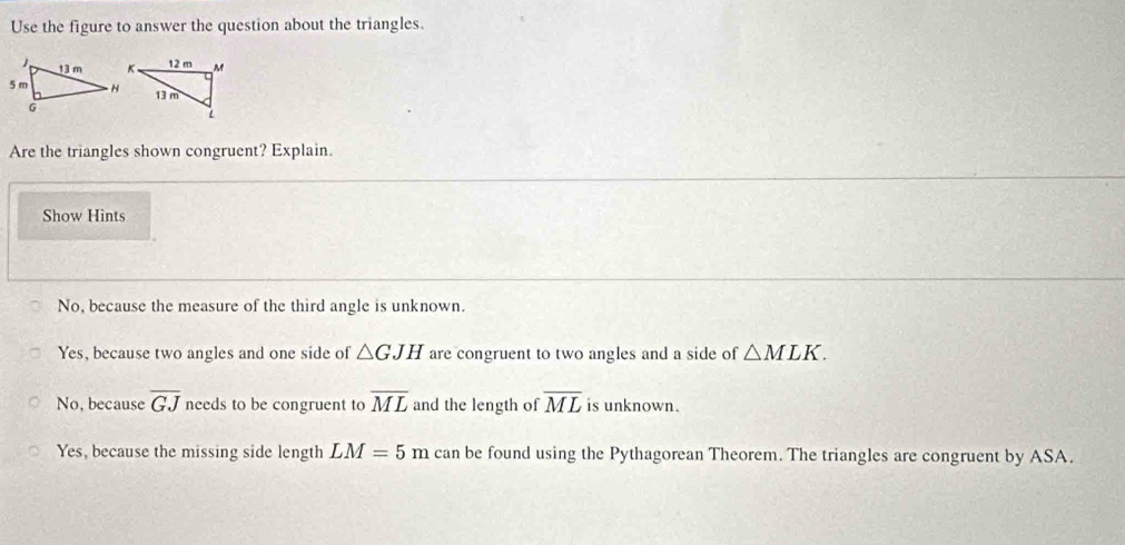 Use the figure to answer the question about the triangles.
Are the triangles shown congruent? Explain.
Show Hints
No, because the measure of the third angle is unknown.
Yes, because two angles and one side of △ GJH are congruent to two angles and a side of △ MLK.
No, because overline GJ needs to be congruent to overline ML and the length of overline ML is unknown.
Yes, because the missing side length LM=5m can be found using the Pythagorean Theorem. The triangles are congruent by ASA.