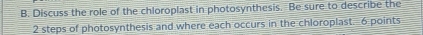 Discuss the role of the chloroplast in photosynthesis. Be sure to describe the
2 steps of photosynthesis and where each occurs in the chloroplast. 6 points