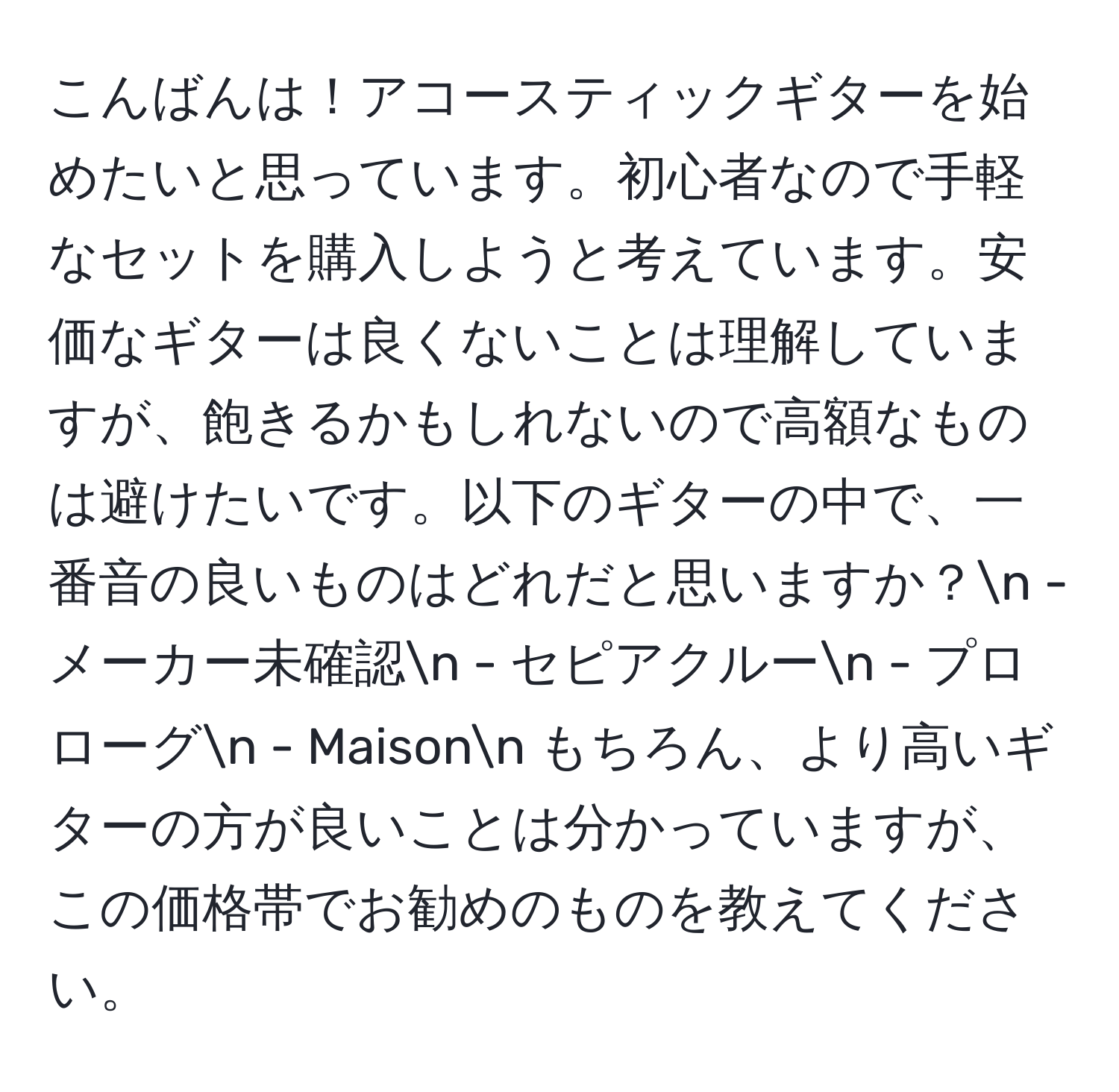 こんばんは！アコースティックギターを始めたいと思っています。初心者なので手軽なセットを購入しようと考えています。安価なギターは良くないことは理解していますが、飽きるかもしれないので高額なものは避けたいです。以下のギターの中で、一番音の良いものはどれだと思いますか？n - メーカー未確認n - セピアクルーn - プロローグn - Maisonn もちろん、より高いギターの方が良いことは分かっていますが、この価格帯でお勧めのものを教えてください。