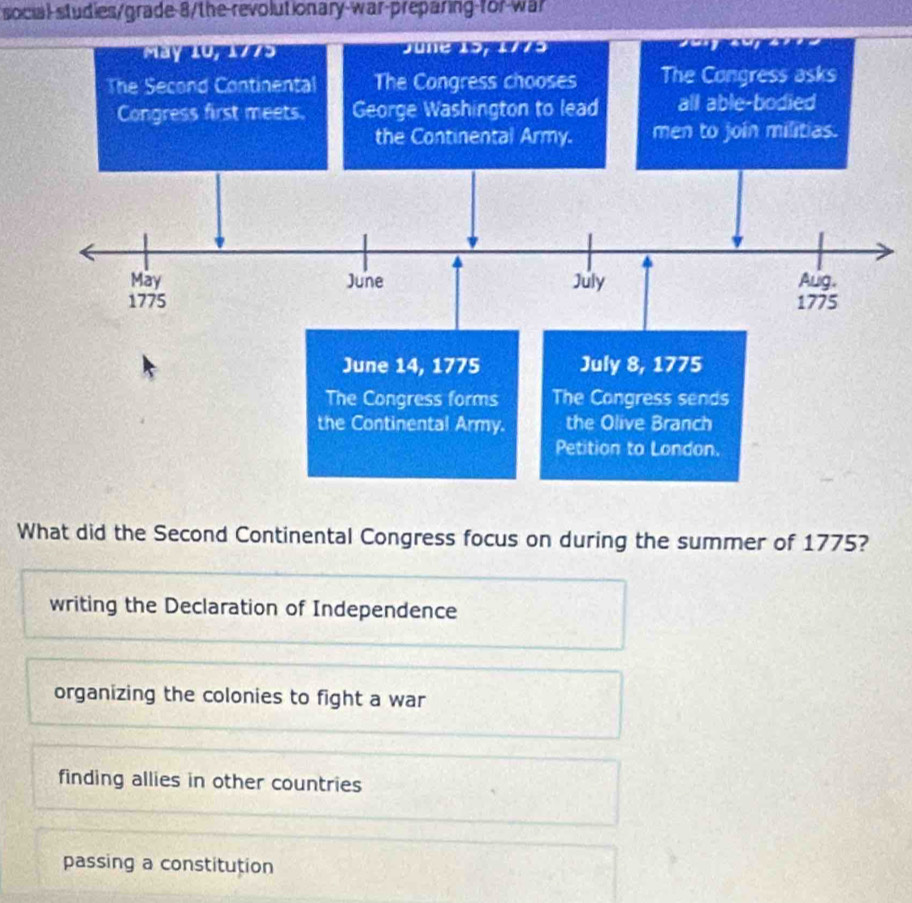 social-studies/grade-8/the-revolutionary-war-preparing-for-war
What did the Second Continental Congress focus on during the summer of 1775?
writing the Declaration of Independence
organizing the colonies to fight a war
finding allies in other countries
passing a constitution