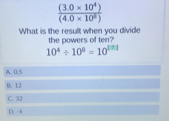  ((3.0* 10^4))/(4.0* 10^8) 
What is the result when you divide
the powers of ten?
10^4/ 10^8=10^([?])
A. 0.5
B. 12
C. 32
D. -4