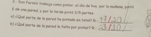 2.- Don Fermín trabaja como pintor, el día de hoy, por la mañana, pintó 
de una pared, y por la tarde pintó 3/5 partes. 
_ 
a) ¿Qué parte de la pared ha pintado en total? R-
_ 
b) ¿Qué parte de la pared le falta por pintar? R-