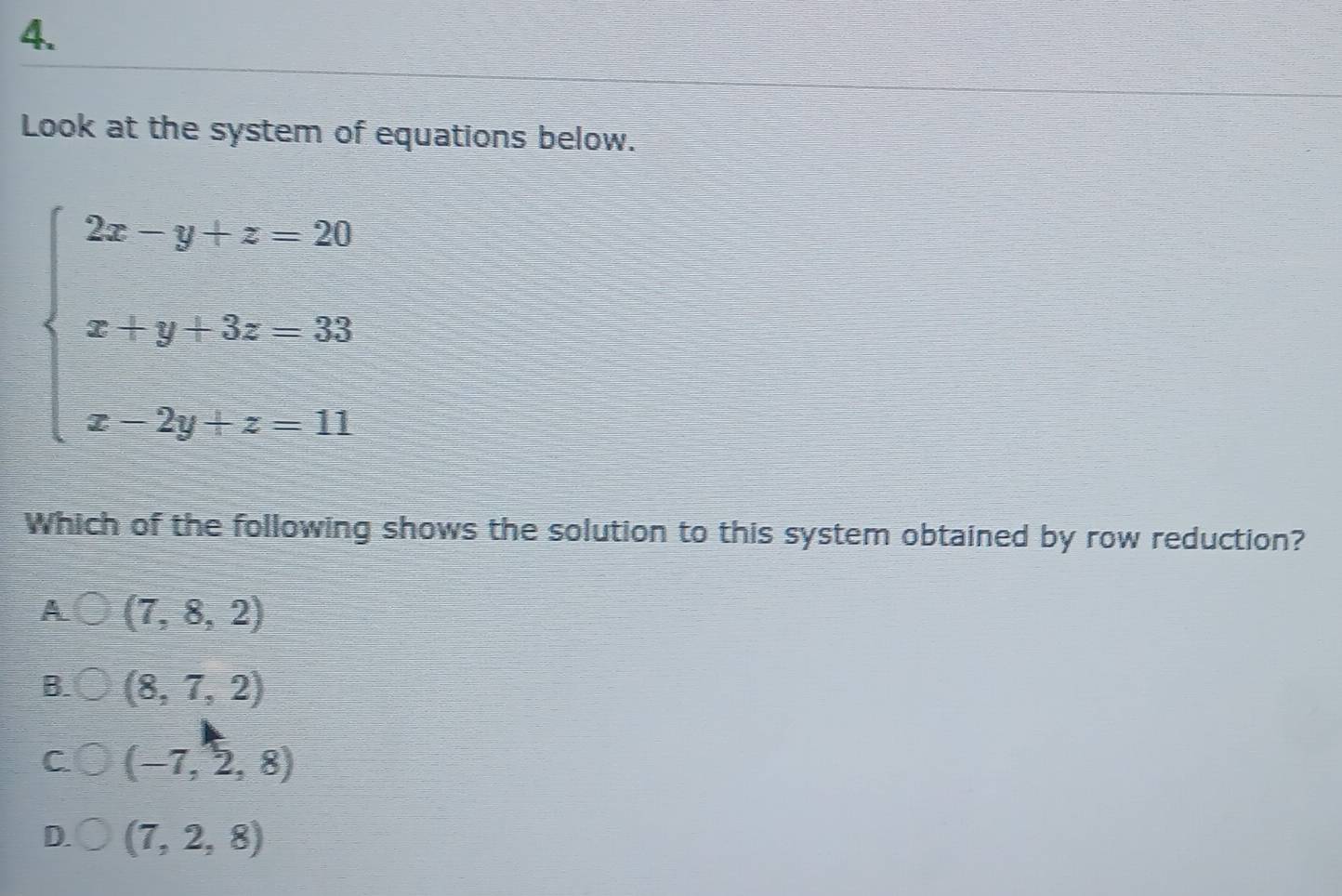 Look at the system of equations below.
beginarrayl 2x-y+z-20 x+y+3z-33 x-2y+z-11endarray.
Which of the following shows the solution to this system obtained by row reduction?
A (7,8,2)
B. (8,7,2)
C (-7,2,8)
D. (7,2,8)