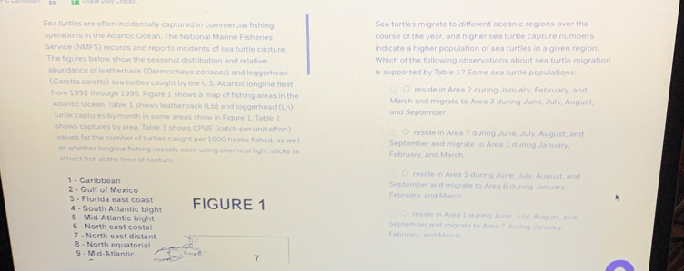 Sea turties are often incidentally captured in commercial fishing Sea turtles migrate to different oceanic regions over the
operations in the Atlantic Ocean. The National Marine Fisheries course of the year, and higher sea turtle capture numbers
Service (NMFS) records and reports incidents of sea turtle capture. indicate a higher population of sea turtles in a given region.
The figures below show the seasonal distribution and relative Which of the following observations about sea turtle migration
abundance of leatherback (Dermochelys coriacea) and loggerhead is supported by Table 1? Some sea turtle populations
(Caretta caretta) sea turtles caught by the U.S. Atlantic longline fleet ○ reside in Area 2 during January, February, and
from 1992 through 1995. Figure 1 shows a map of fishing areas in the March and migrate to Area 3 during June, July, August.
Atiantic Ocean. Table 1 shows leatherback (Lb) and loggerhead (Lh) and September.
turtie captures by month in some areas show in Figure 1. Table 2
shows captures by area. Table 3 shows CPUE (catch-per-unit-effort) e i rea 7 during June, July, Au gust, and
values for the number of turties caught per 1000 hooks fished, as well September and migrate to Area 1 during January.
as whether longline fishing vessels were using chemical light sticks to February, and March
attract fish at the time of capture. reside in Area 3 during June, July, August, and
1 - Caribbean 2 - Gulf of Mexico February, and March. September and migrate to Area 6 during January.
3 - Florida east coast FIGURE 1 ○ reside in Area 1 during June, July, August, and
4 - South Atlantic bight September and migrate to Area 7 during January.
5 - Mid-Atlantic bight 6 - North east costal February, and March
7 - North east distant
8 - North equatorial
9 - Mid-Atlantic 7