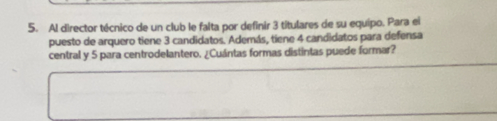 Al director técnico de un club le falta por definir 3 titulares de su equipo. Para ei 
puesto de arquero tiene 3 candidatos. Además, tiene 4 candidatos para defensa 
central y 5 para centrodelantero. ¿Cuántas formas distintas puede formar?