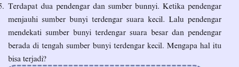 Terdapat dua pendengar dan sumber bunnyi. Ketika pendengar 
menjauhi sumber bunyi terdengar suara kecil. Lalu pendengar 
mendekati sumber bunyi terdengar suara besar dan pendengar 
berada di tengah sumber bunyi terdengar kecil. Mengapa hal itu 
bisa terjadi?