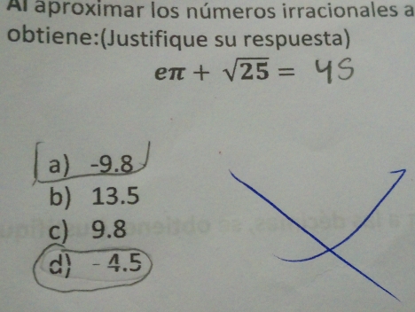 Ar aproximar los números irracionales a
obtiene:(Justifique su respuesta)
eπ +sqrt(25)=
a -9.8
b) 13.5
c) 9.8
d) - 4.5