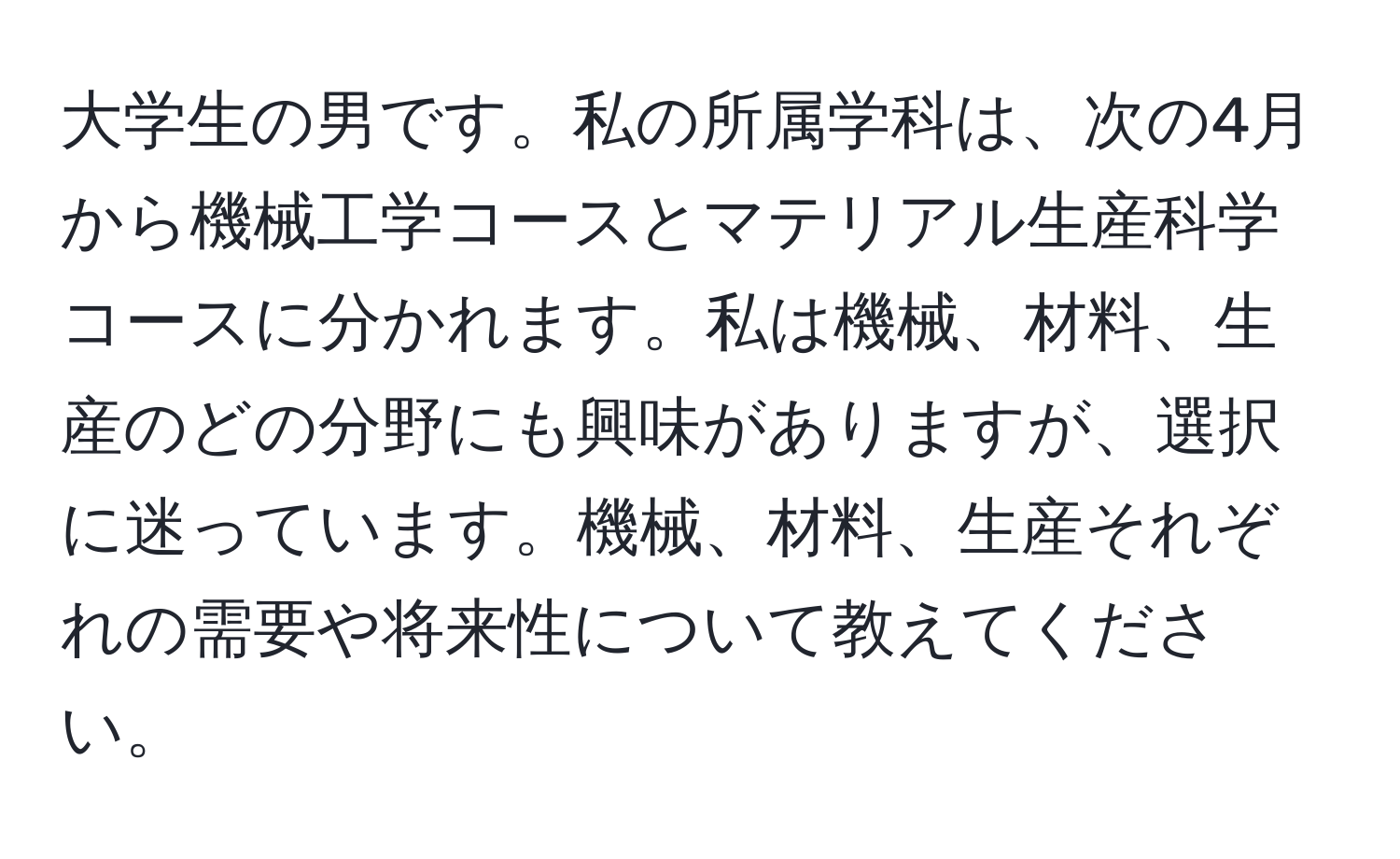 大学生の男です。私の所属学科は、次の4月から機械工学コースとマテリアル生産科学コースに分かれます。私は機械、材料、生産のどの分野にも興味がありますが、選択に迷っています。機械、材料、生産それぞれの需要や将来性について教えてください。